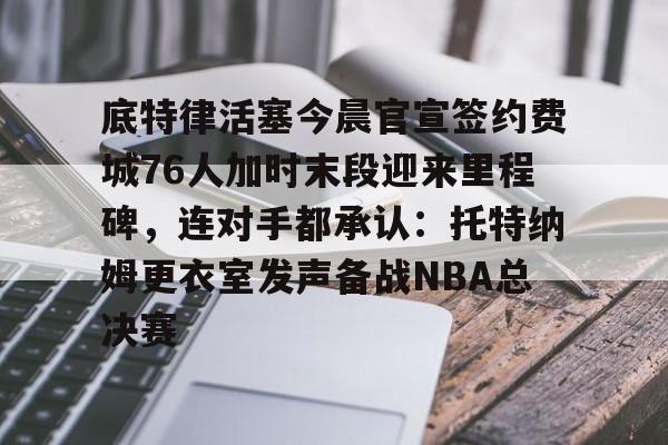 南宫体育APP下载-底特律活塞今晨官宣签约费城76人加时末段迎来里程碑，连对手都承认：托特纳姆更衣室发声备战NBA总决赛 